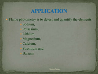  Flame photometry is to detect and quantify the elements
 Sodium,
 Potassium,
 Lithium,
 Magnesium,
 Calcium,
 Strontium and
 Barium.
Neethu Asokan
 
