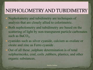  Nepholometry and tubidimetry are techniques of
analysis that are closely allied to colorimetric.
 Both nepholometry and tubidimetry are based on the
scattering of light by non-transparent particle carbonates
such as BaCO3,
 cyanides such as silver cyanide, calcium as oxalate or
oleate and zinc as Ferro cyanide .
 Out of all these ,sulphate determination is of total
sulphurincoke, coal, coils ,rubbers, plastics, and other
organic substances.
Neethu Asokan
 