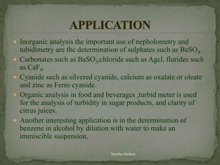  Inorganic analysis the important use of nepholometry and
tubidimetry are the determination of sulphates such as BaSO4.
 Carbonates such as BaSO3,chloride such as Agcl, flurides such
as CaF4.
 Cyanide such as silvered cyanide, calcium as oxalate or oleate
and zinc as Ferro cyanide.
 Organic analysis in food and beverages ,turbid meter is used
for the analysis of turbidity in sugar products, and clarity of
citrus juices.
 Another interesting application is in the determination of
benzene in alcohol by dilution with water to make an
immiscible suspension.
Neethu Asokan
 