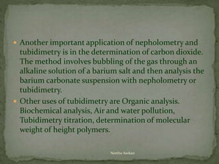  Another important application of nepholometry and
tubidimetry is in the determination of carbon dioxide.
The method involves bubbling of the gas through an
alkaline solution of a barium salt and then analysis the
barium carbonate suspension with nepholometry or
tubidimetry.
 Other uses of tubidimetry are Organic analysis.
Biochemical analysis, Air and water pollution,
Tubidimetry titration, determination of molecular
weight of height polymers.
Neethu Asokan
 