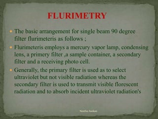  The basic arrangement for single beam 90 degree
filter flurimeteris as follows ;
 Flurimeteris employs a mercury vapor lamp, condensing
lens, a primery filter ,a sample container, a secondary
filter and a receiving photo cell.
 Generally, the primary filter is used as to select
ultraviolet but not visible radiation whereas the
secondary filter is used to transmit visible florescent
radiation and to absorb incident ultraviolet radiation's
FLURIMETRY
Neethu Asokan
 