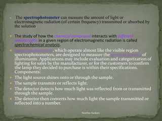  The spectrophotometer can measure the amount of light or
electromagnetic radiation (of certain frequency) transmitted or absorbed by
the solution.
 The study of how the chemical compound interacts with different
wavelengths in a given region of electromagnetic radiation is called
spectrochemical analysis.
 Spectroradiometers, which operate almost like the visible region
spectrophotometers, are designed to measure the spectral density of
illuminants. Applications may include evaluation and categorization of
lighting for sales by the manufacturer, or for the customers to confirm
the lamp they decided to purchase is within their specifications.
Components:
 The light source shines onto or through the sample.
 The sample transmits or reflects light.
 The detector detects how much light was reflected from or transmitted
through the sample.
 The detector then converts how much light the sample transmitted or
reflected into a number.
Neethu Asokan
 