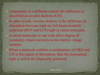  components to a different extend ,the difference is
described as circular dichroic (CD).
 In other words, circular dichroic is the difference in
absorption between right an, left hand circularly
polarized (RCP and LCP) light in chiral molecules.
 A chiral molecules is one with allow degree of
symmetry, which can exits in two mirror –image
isomers.
 When a molecule exhibits a combination of ORD and
CD in the region of absorption, then the transmitted
light is said to be elliptically polarized.
Neethu Asokan
 