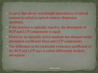  A curve that shows wavelength dependence of optical
rotation is called as optical rotatory dispersion
spectrum.
 If the material is optically inactive, the absorption of
RCP and LCP components is equal.
 However, an optically active medium has unequal molar
absorption coefficient force and LCP components.
 The difference in the molecular extinction coefficient of
the RCP and LCP rays is called differential dichroic
absorption.
Neethu Asokan
 