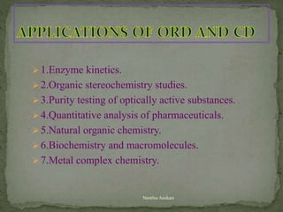 1.Enzyme kinetics.
2.Organic stereochemistry studies.
3.Purity testing of optically active substances.
4.Quantitative analysis of pharmaceuticals.
5.Natural organic chemistry.
6.Biochemistry and macromolecules.
7.Metal complex chemistry.
Neethu Asokan
 