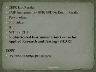  CEPC lab; Kerala
 SAIF Instruments - STIC INDIA; Kochi; Kerala
 Perkin elmer
 Shimadzu
 IIT
 NIT; TRICHY
 Sophisticated Instrumentation Centre for
Applied Research and Testing - SICART
COST
 350-1000rs range per sample
Neethu Asokan
 