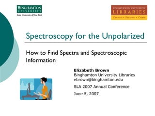 Spectroscopy for the Unpolarized How to Find Spectra and Spectroscopic Information  Elizabeth Brown Binghamton University Libraries [email_address] SLA 2007 Annual Conference June 5, 2007 