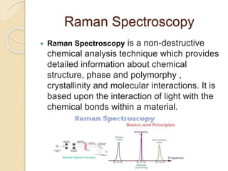 Raman Spectroscopy
 Raman Spectroscopy is a non-destructive
chemical analysis technique which provides
detailed information about chemical
structure, phase and polymorphy ,
crystallinity and molecular interactions. It is
based upon the interaction of light with the
chemical bonds within a material.
 