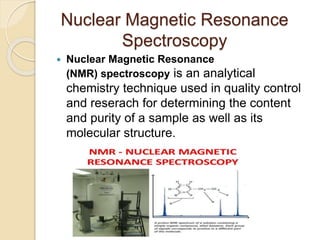 Nuclear Magnetic Resonance
Spectroscopy
 Nuclear Magnetic Resonance
(NMR) spectroscopy is an analytical
chemistry technique used in quality control
and reserach for determining the content
and purity of a sample as well as its
molecular structure.
 