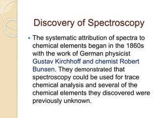 Discovery of Spectroscopy
 The systematic attribution of spectra to
chemical elements began in the 1860s
with the work of German physicist
Gustav Kirchhoff and chemist Robert
Bunsen. They demonstrated that
spectroscopy could be used for trace
chemical analysis and several of the
chemical elements they discovered were
previously unknown.
 