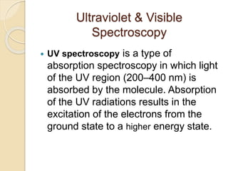 Ultraviolet & Visible
Spectroscopy
 UV spectroscopy is a type of
absorption spectroscopy in which light
of the UV region (200–400 nm) is
absorbed by the molecule. Absorption
of the UV radiations results in the
excitation of the electrons from the
ground state to a higher energy state.
 