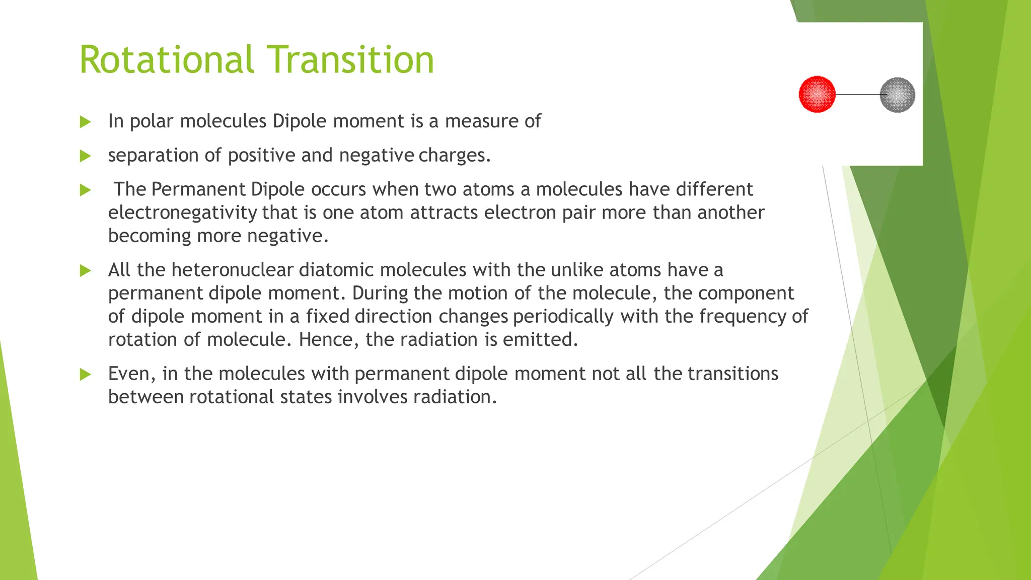 Rotational Transition
 In polar molecules Dipole moment is a measure of
 separation of positive and negative charges.
 The Permanent Dipole occurs when two atoms a molecules have different
electronegativity that is one atom attracts electron pair more than another
becoming more negative.
 All the heteronuclear diatomic molecules with the unlike atoms have a
permanent dipole moment. During the motion of the molecule, the component
of dipole moment in a fixed direction changes periodically with the frequency of
rotation of molecule. Hence, the radiation is emitted.
 Even, in the molecules with permanent dipole moment not all the transitions
between rotational states involves radiation.
 