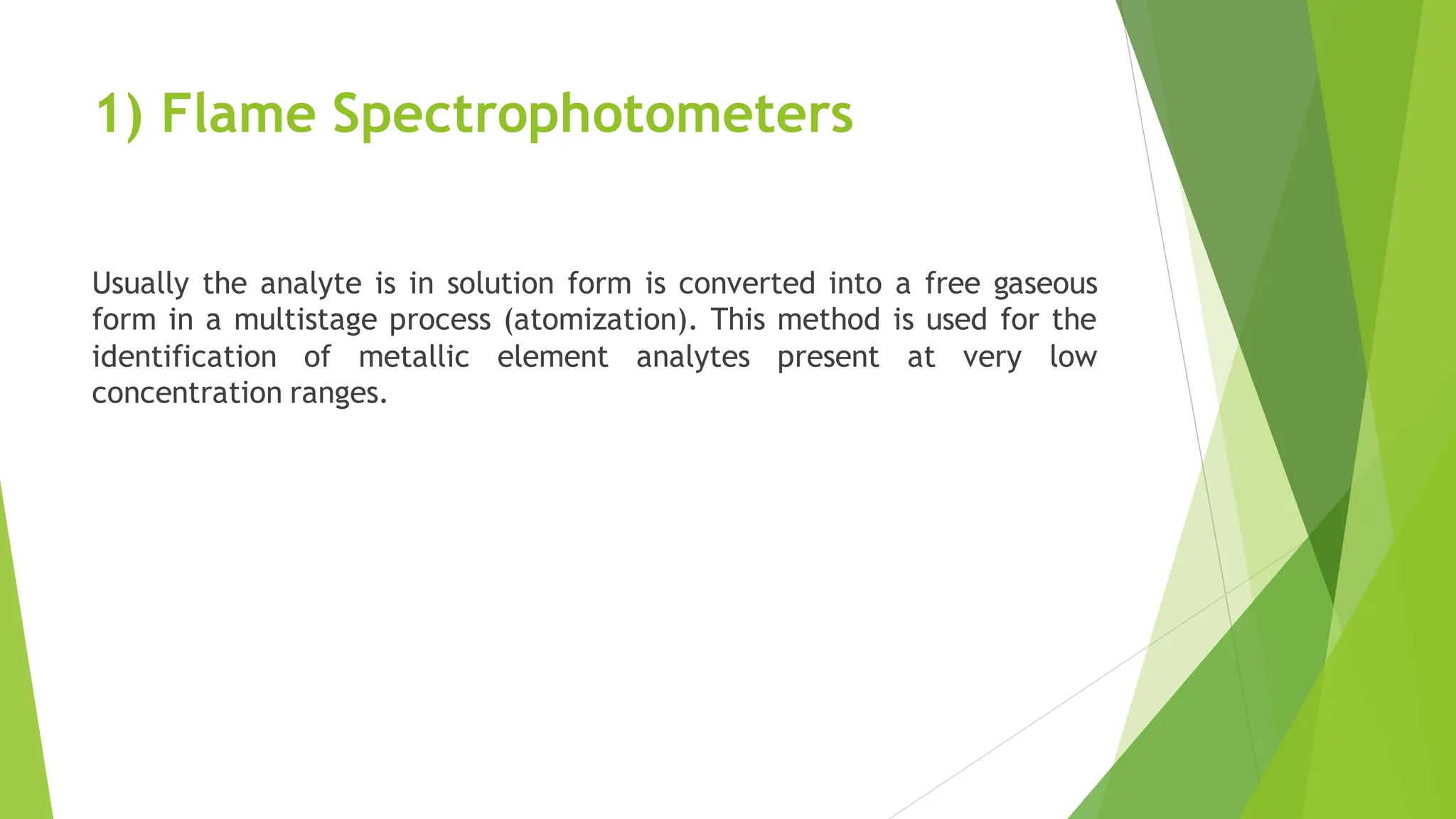 1) Flame Spectrophotometers
Usually the analyte is in solution form is converted into a free gaseous
form in a multistage process (atomization). This method is used for the
identification of metallic element analytes present at very low
concentration ranges.
 