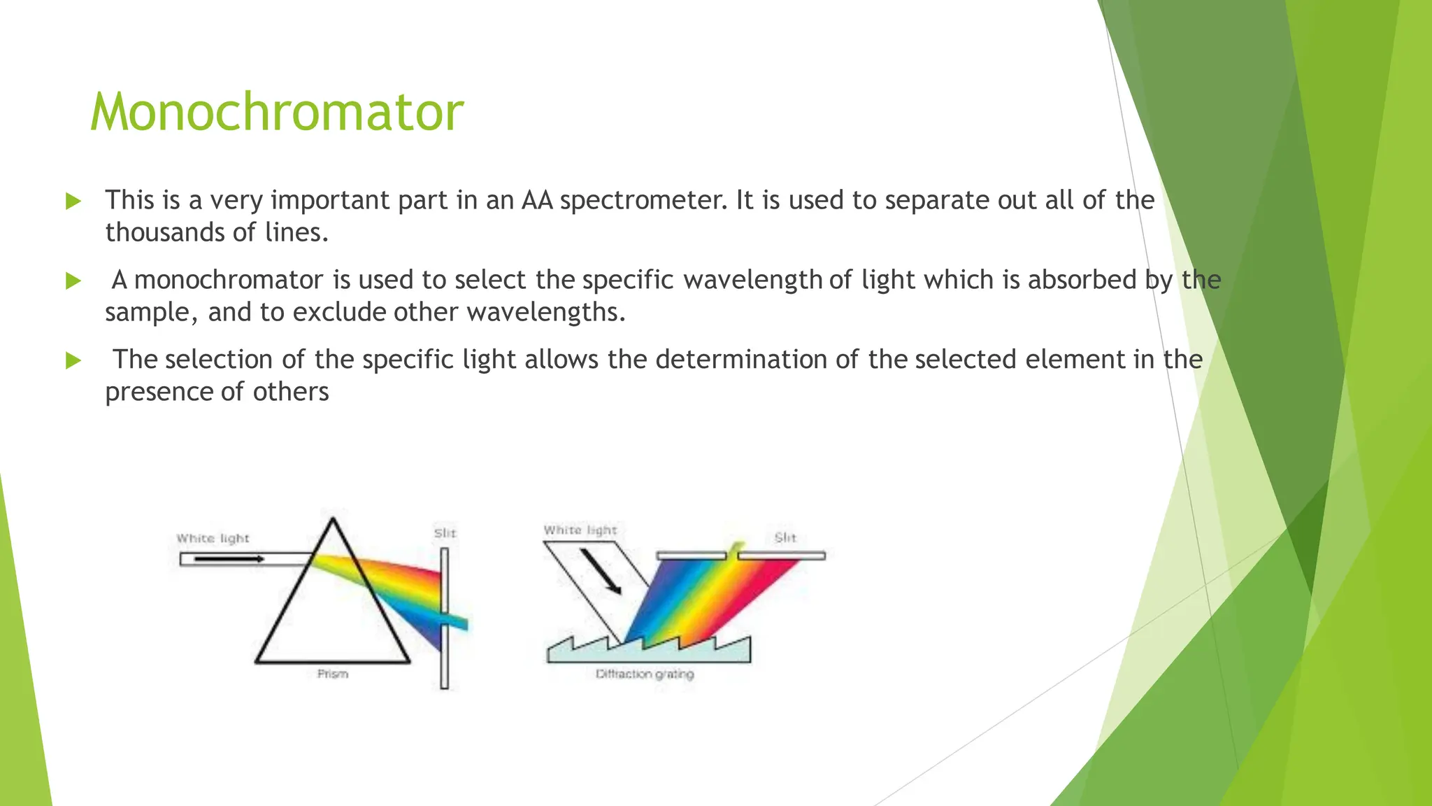 Monochromator
 This is a very important part in an AA spectrometer. It is used to separate out all of the
thousands of lines.
 A monochromator is used to select the specific wavelength of light which is absorbed by the
sample, and to exclude other wavelengths.
 The selection of the specific light allows the determination of the selected element in the
presence of others
 
