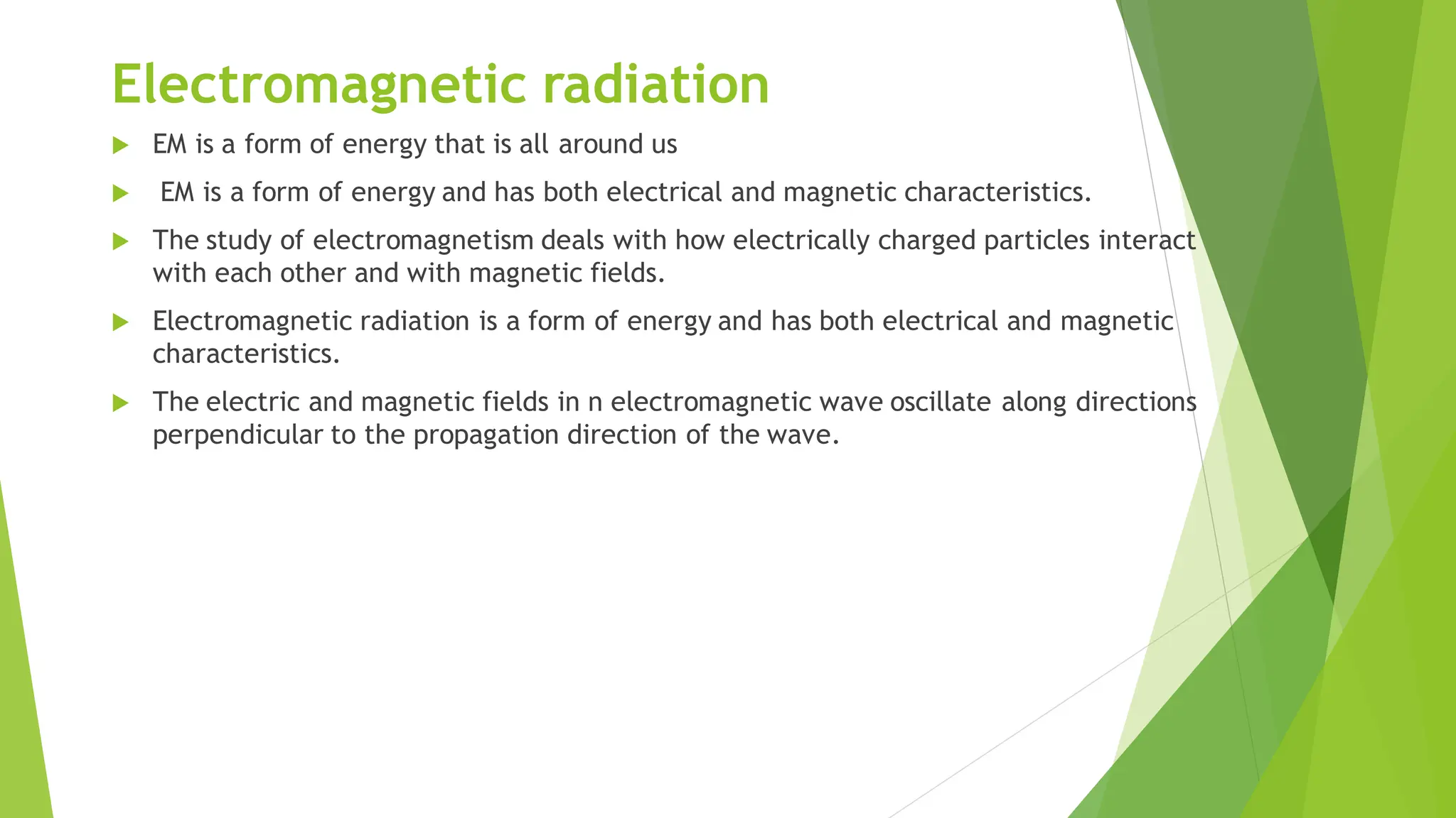 Electromagnetic radiation
 EM is a form of energy that is all around us
 EM is a form of energy and has both electrical and magnetic characteristics.
 The study of electromagnetism deals with how electrically charged particles interact
with each other and with magnetic fields.
 Electromagnetic radiation is a form of energy and has both electrical and magnetic
characteristics.
 The electric and magnetic fields in n electromagnetic wave oscillate along directions
perpendicular to the propagation direction of the wave.
 