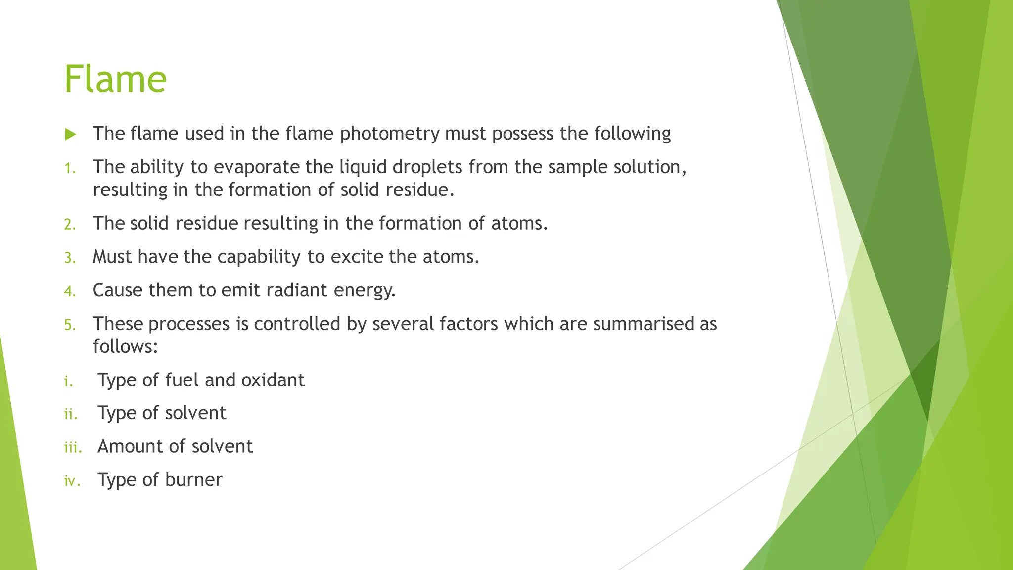 Flame
 The flame used in the flame photometry must possess the following
1. The ability to evaporate the liquid droplets from the sample solution,
resulting in the formation of solid residue.
2. The solid residue resulting in the formation of atoms.
3. Must have the capability to excite the atoms.
4. Cause them to emit radiant energy.
5. These processes is controlled by several factors which are summarised as
follows:
i. Type of fuel and oxidant
ii. Type of solvent
iii. Amount of solvent
iv. Type of burner
 