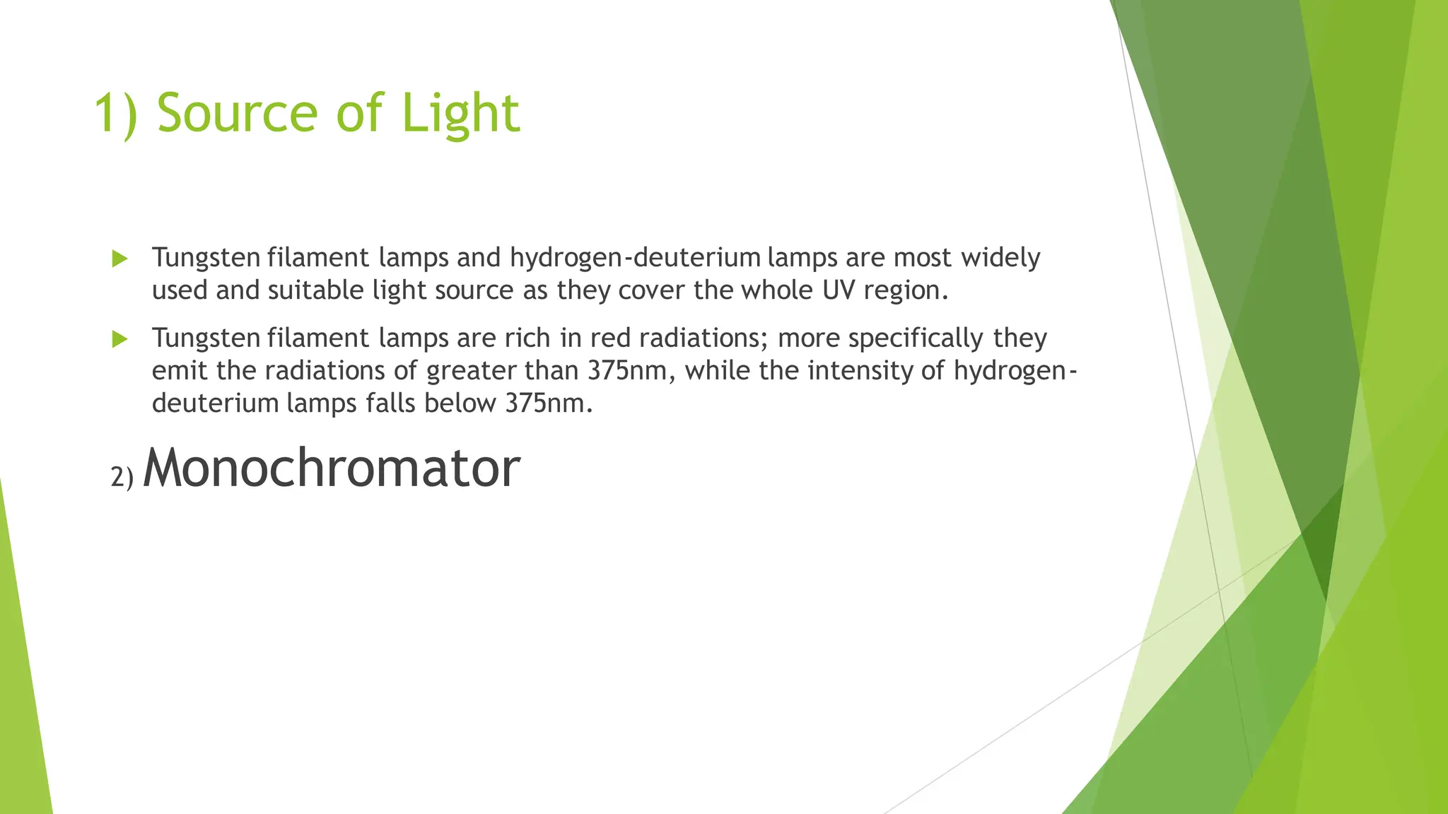 1) Source of Light
 Tungsten filament lamps and hydrogen-deuterium lamps are most widely
used and suitable light source as they cover the whole UV region.
 Tungsten filament lamps are rich in red radiations; more specifically they
emit the radiations of greater than 375nm, while the intensity of hydrogen-
deuterium lamps falls below 375nm.
2) Monochromator
 
