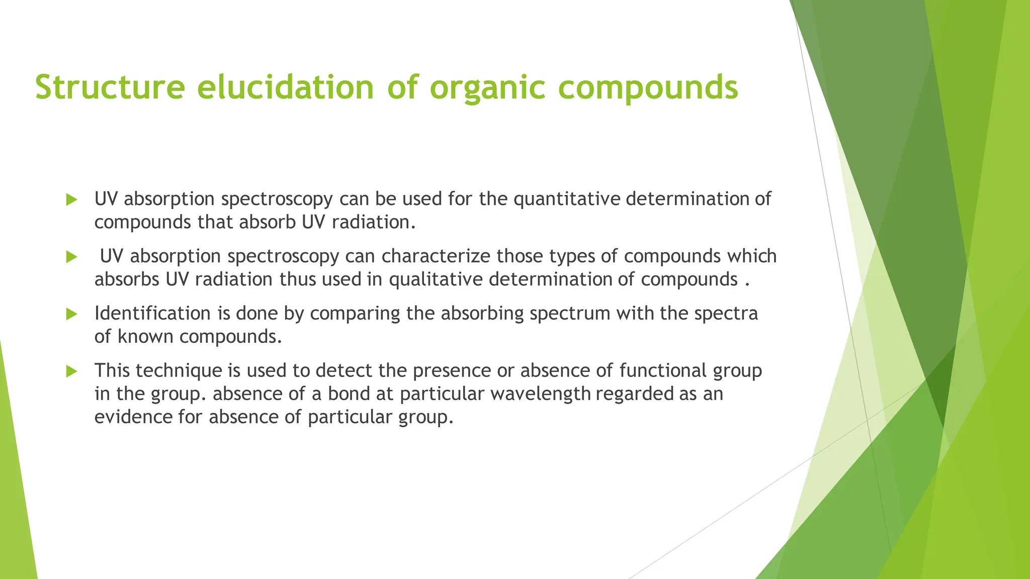 Structure elucidation of organic compounds
 UV absorption spectroscopy can be used for the quantitative determination of
compounds that absorb UV radiation.
 UV absorption spectroscopy can characterize those types of compounds which
absorbs UV radiation thus used in qualitative determination of compounds .
 Identification is done by comparing the absorbing spectrum with the spectra
of known compounds.
 This technique is used to detect the presence or absence of functional group
in the group. absence of a bond at particular wavelength regarded as an
evidence for absence of particular group.
 