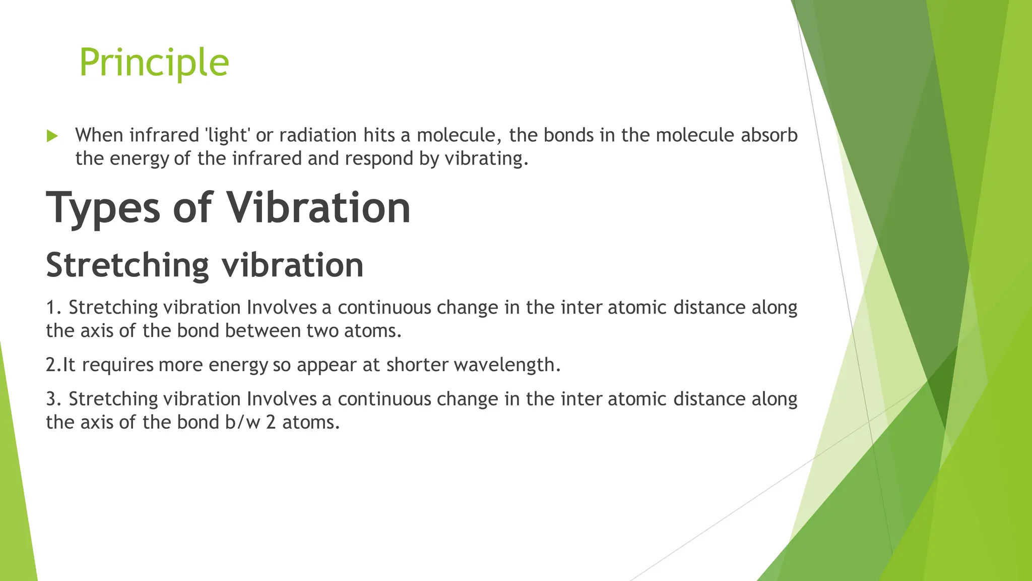 Principle
 When infrared 'light' or radiation hits a molecule, the bonds in the molecule absorb
the energy of the infrared and respond by vibrating.
Types of Vibration
Stretching vibration
1. Stretching vibration Involves a continuous change in the inter atomic distance along
the axis of the bond between two atoms.
2.It requires more energy so appear at shorter wavelength.
3. Stretching vibration Involves a continuous change in the inter atomic distance along
the axis of the bond b/w 2 atoms.
 