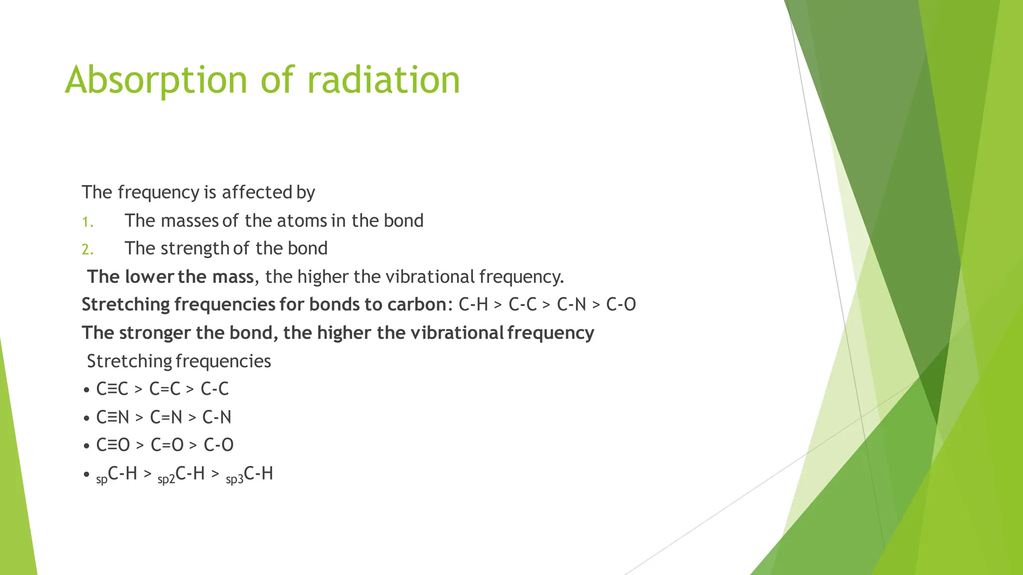 Absorption of radiation
The frequency is affected by
1. The masses of the atoms in the bond
2. The strength of the bond
The lower the mass, the higher the vibrational frequency.
Stretching frequencies for bonds to carbon: C-H > C-C > C-N > C-O
The stronger the bond, the higher the vibrational frequency
Stretching frequencies
• C≡C > C=C > C-C
• C≡N > C=N > C-N
• C≡O > C=O > C-O
• spC-H > sp2C-H > sp3C-H
 