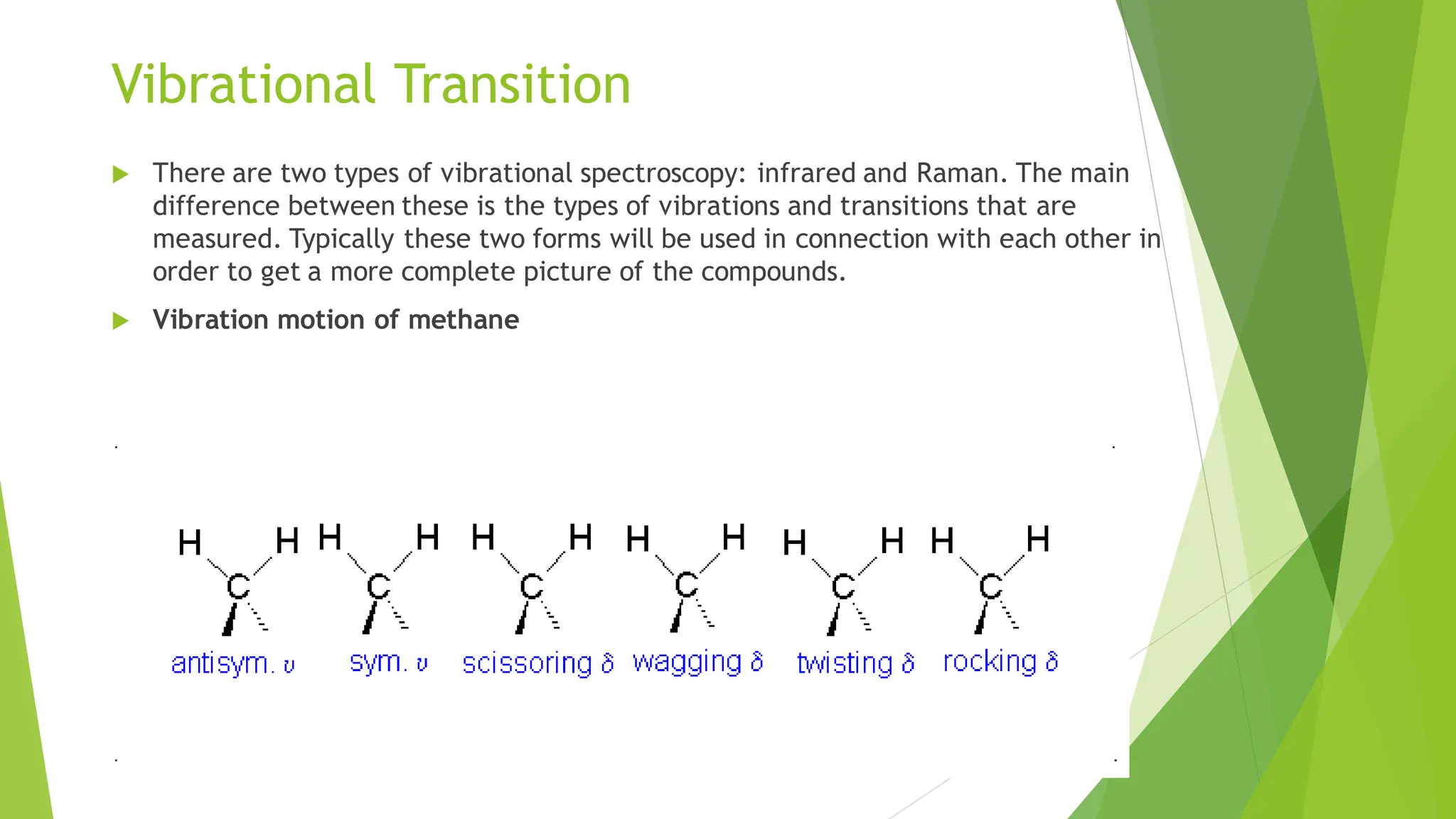 Vibrational Transition
 There are two types of vibrational spectroscopy: infrared and Raman. The main
difference between these is the types of vibrations and transitions that are
measured. Typically these two forms will be used in connection with each other in
order to get a more complete picture of the compounds.
 Vibration motion of methane
 