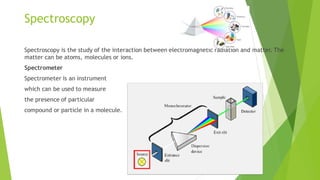 Spectroscopy
Spectroscopy is the study of the interaction between electromagnetic radiation and matter. The
matter can be atoms, molecules or ions.
Spectrometer
Spectrometer is an instrument
which can be used to measure
the presence of particular
compound or particle in a molecule.
 