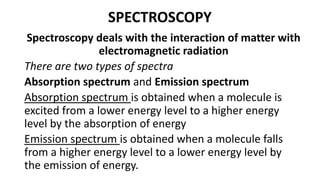 SPECTROSCOPY
Spectroscopy deals with the interaction of matter with
electromagnetic radiation
There are two types of spectra
Absorption spectrum and Emission spectrum
Absorption spectrum is obtained when a molecule is
excited from a lower energy level to a higher energy
level by the absorption of energy
Emission spectrum is obtained when a molecule falls
from a higher energy level to a lower energy level by
the emission of energy.
 