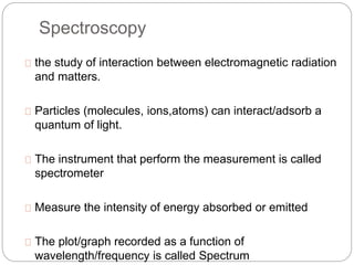 Spectroscopy 
the study of interaction between electromagnetic radiation 
and matters. 
Particles (molecules, ions,atoms) can interact/adsorb a 
quantum of light. 
The instrument that perform the measurement is called 
spectrometer 
Measure the intensity of energy absorbed or emitted 
The plot/graph recorded as a function of 
wavelength/frequency is called Spectrum 
 
