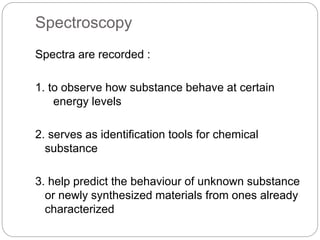 Spectroscopy 
Spectra are recorded : 
1. to observe how substance behave at certain 
energy levels 
2. serves as identification tools for chemical 
substance 
3. help predict the behaviour of unknown substance 
or newly synthesized materials from ones already 
characterized 
 