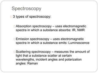 Spectroscopy 
3 types of spectroscopy: 
Absorption spectroscopy – uses electromagnetic 
spectra in which a substance absorbs: IR, NMR 
Emission spectroscopy – uses electromagnetic 
spectra in which a substance emits: Luminescence 
Scattering spectroscopy – measures the amount of 
light that a substance scatter at certain 
wavelengths, incident angles and polarization 
angles: Raman 
 