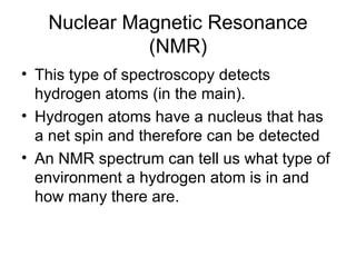 Nuclear Magnetic Resonance (NMR) This type of spectroscopy detects hydrogen atoms (in the main). Hydrogen atoms have a nucleus that has a net spin and therefore can be detected An NMR spectrum can tell us what type of environment a hydrogen atom is in and how many there are. 
