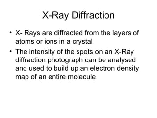 X-Ray Diffraction X- Rays are diffracted from the layers of atoms or ions in a crystal The intensity of the spots on an X-Ray diffraction photograph can be analysed and used to build up an electron density map of an entire molecule 