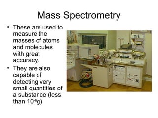 Mass Spectrometry These are used to measure the masses of atoms and molecules with great accuracy. They are also capable of detecting very small quantities of a substance (less than 10 -6 g) 