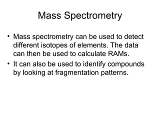 Mass Spectrometry Mass spectrometry can be used to detect different isotopes of elements. The data can then be used to calculate RAMs. It can also be used to identify compounds by looking at fragmentation patterns. 