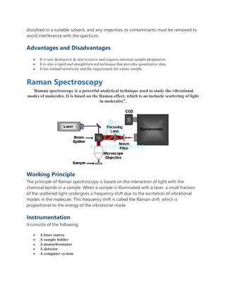 dissolved in a suitable solvent, and any impurities or contaminants must be removed to
avoid interference with the spectrum.
Advantages and Disadvantages
 It is non destructive & non invasive and requires minimal sample preparation.
 It is also a rapid and straightforward technique that provides quantitative data.
 It has limited sensitivity and the requirement for a pure sample.
Raman Spectroscopy
“Raman spectroscopy is a powerful analytical technique used to study the vibrational
modes of molecules. It is based on the Raman effect, which is an inelastic scattering of light
in molecules”.
Working Principle
The principle of Raman spectroscopy is based on the interaction of light with the
chemical bonds in a sample. When a sample is illuminated with a laser, a small fraction
of the scattered light undergoes a frequency shift due to the excitation of vibrational
modes in the molecule. This frequency shift is called the Raman shift, which is
proportional to the energy of the vibrational mode.
Instrumentation
It consists of the following:
 A laser source
 A sample holder
 A monochromator
 A detector
 A computer system
 