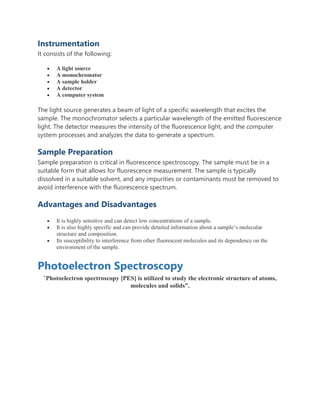 Instrumentation
It consists of the following:
 A light source
 A monochromator
 A sample holder
 A detector
 A computer system
The light source generates a beam of light of a specific wavelength that excites the
sample. The monochromator selects a particular wavelength of the emitted fluorescence
light. The detector measures the intensity of the fluorescence light, and the computer
system processes and analyzes the data to generate a spectrum.
Sample Preparation
Sample preparation is critical in fluorescence spectroscopy. The sample must be in a
suitable form that allows for fluorescence measurement. The sample is typically
dissolved in a suitable solvent, and any impurities or contaminants must be removed to
avoid interference with the fluorescence spectrum.
Advantages and Disadvantages
 It is highly sensitive and can detect low concentrations of a sample.
 It is also highly specific and can provide detailed information about a sample’s molecular
structure and composition.
 Its susceptibility to interference from other fluorescent molecules and its dependence on the
environment of the sample.
Photoelectron Spectroscopy
“Photoelectron spectroscopy [PES] is utilized to study the electronic structure of atoms,
molecules and solids”.
 