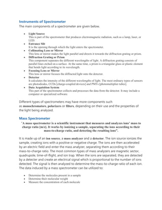 Instruments of Spectrometer
The main components of a spectrometer are given below.
 Light Source
This is part of the spectrometer that produces electromagnetic radiation, such as a lamp, laser, or
LED.
 Entrance Slit
It is the opening through which the light enters the spectrometer.
 Collimating Lens or Mirror
This lens or mirror makes the light parallel and directs it towards the diffraction grating or prism.
 Diffraction Grating or Prism
This component separates the different wavelengths of light. A diffraction grating consists of
parallel lines etched on a surface. At the same time, a prism is a triangular glass or plastic element
that bends light according to its wavelength.
 Focusing Lens or Mirror
This lens or mirror focuses the diffracted light onto the detector.
 Detector
It calculates the intensity of the different wavelengths of light. The most ordinary types of sensors
are photodiodes, CCDs [charge-coupled devices] and PMTs [photomultiplier tubes].
 Data Acquisition System
This part of the spectrometer collects and processes the data from the detector. It may include a
computer or specialized software.
Different types of spectrometers may have more components such
as monochromators, polarizers or filters, depending on their use and the properties of
the light being analyzed.
Mass Spectrometer
“A mass spectrometer is a scientific instrument that measures and analyzes ions’ mass to
charge ratio [m/z]. It works by ionizing a sample, separating the ions according to their
mass-to-charge ratio, and detecting the resulting ions”.
It is made up of an ion source, a mass analyzer and a detector. The ion source ionizes the
sample, creating ions with a positive or negative charge. The ions are then accelerated
by an electric field and enter the mass analyzer, separating them according to their
mass-to-charge ratio. The most common types of mass analyzers are magnetic sector,
quadrupole, time-of-flight, and ion trap. When the ions are separated, they are detected
by a detecter and create an electrical signal which is proportional to the number of ions
detected. The signal is then analyzed to determine the mass-to-charge ratio of each ion.
The data induced by a mass spectrometer can be utilized to:
 Determine the molecules present in a sample
 Determine their molecular weight
 Measure the concentration of each molecule
 