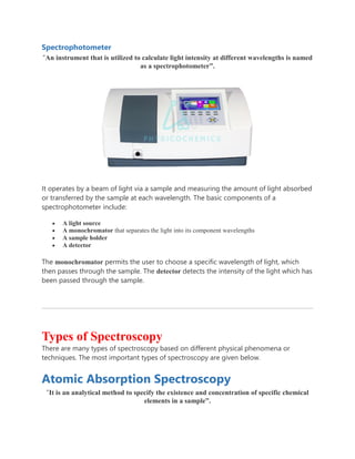 Spectrophotometer
“An instrument that is utilized to calculate light intensity at different wavelengths is named
as a spectrophotometer”.
It operates by a beam of light via a sample and measuring the amount of light absorbed
or transferred by the sample at each wavelength. The basic components of a
spectrophotometer include:
 A light source
 A monochromator that separates the light into its component wavelengths
 A sample holder
 A detector
The monochromator permits the user to choose a specific wavelength of light, which
then passes through the sample. The detector detects the intensity of the light which has
been passed through the sample.
Types of Spectroscopy
There are many types of spectroscopy based on different physical phenomena or
techniques. The most important types of spectroscopy are given below.
Atomic Absorption Spectroscopy
“It is an analytical method to specify the existence and concentration of specific chemical
elements in a sample”.
 