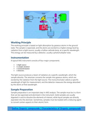 Working Principle
The working principle is based on light absorption by gaseous atoms in the ground
state. The sample is vaporized, and the atoms are excited to a higher energy level by
radiation from a light source, usually a hollow cathode lamp, at a specific wavelength.
This energy can be measured by a detector, usually a photomultiplier tube.
Instrumentation
A typical AAS instrument consists of four major components:
 A light source
 A sample atomizer
 A monochromator
 A detector.
The light source produces a beam of radiation at a specific wavelength, which the
sample absorbs. The atomizer converts the sample into gaseous atoms, which are
excited by the radiation from the light source. The monochromator selects a specific
wavelength of light for measurement, and the detector measures the energy absorbed
by the atoms at that wavelength.
Sample Preparation
Sample preparation is an important step in AAS analysis. The sample must be in a form
that can be vaporized and atomized in the instrument. Solid samples are usually
digested in acid to dissolve the elements of interest, while liquid samples are directly
aspirated into the atomizer. Sometimes, samples must be treated with a reducing agent
to convert certain aspects to their atomic form.
Define Organic compounds | Characteristics of Organic compounds
 
