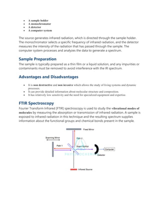  A sample holder
 A monochromator
 A detector
 A computer system
The source generates infrared radiation, which is directed through the sample holder.
The monochromator selects a specific frequency of infrared radiation, and the detector
measures the intensity of the radiation that has passed through the sample. The
computer system processes and analyzes the data to generate a spectrum.
Sample Preparation
The sample is typically prepared as a thin film or a liquid solution, and any impurities or
contaminants must be removed to avoid interference with the IR spectrum.
Advantages and Disadvantages
 It is non destructive and non invasive which allows the study of living systems and dynamic
processes.
 It can provide detailed information about molecular structure and composition.
 It has relatively low sensitivity and the need for specialized equipment and expertise.
FTIR Spectroscopy
Fourier Transform Infrared [FTIR] spectroscopy is used to study the vibrational modes of
molecules by measuring the absorption or transmission of infrared radiation. A sample is
exposed to infrared radiation in this technique and the resulting spectrum supplies
information about the functional groups and chemical bonds present in the sample.
 