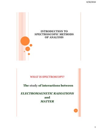 4/30/2018
1
INTRODUCTION TO
SPECTROSCOPIC METHODS
OF ANALYSIS
1
WHAT IS SPECTROSCOPY?
The study of interactions between
ELECTROMAGNETIC RADIATIONS
and
MATTER
2
 