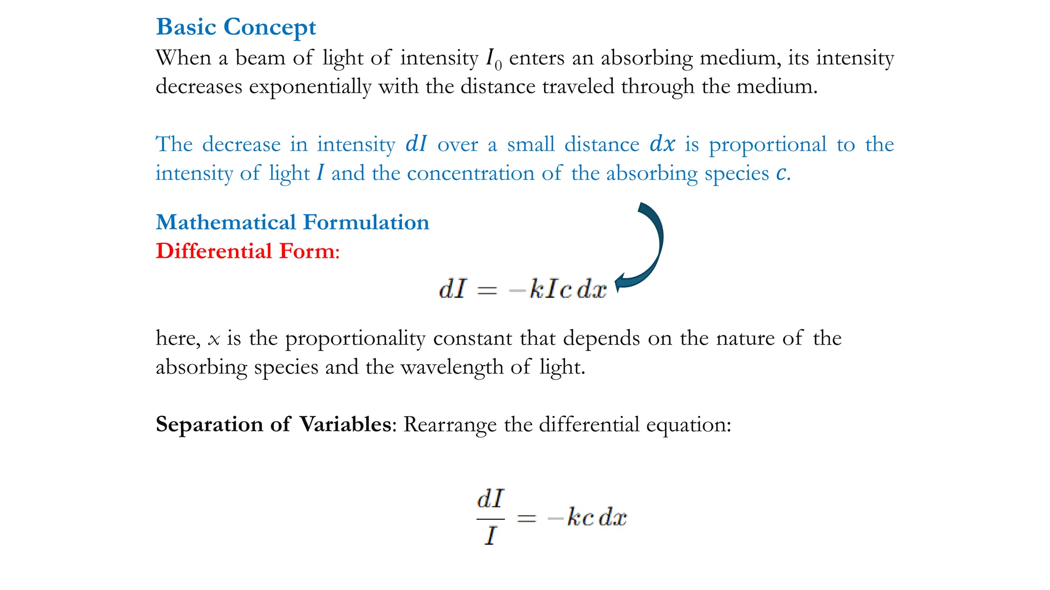 Basic Concept
When a beam of light of intensity 𝐼0 enters an absorbing medium, its intensity
decreases exponentially with the distance traveled through the medium.
The decrease in intensity 𝑑𝐼 over a small distance 𝑑𝑥 is proportional to the
intensity of light 𝐼 and the concentration of the absorbing species 𝑐.
Mathematical Formulation
Differential Form:
here, x is the proportionality constant that depends on the nature of the
absorbing species and the wavelength of light.
Separation of Variables: Rearrange the differential equation:
 