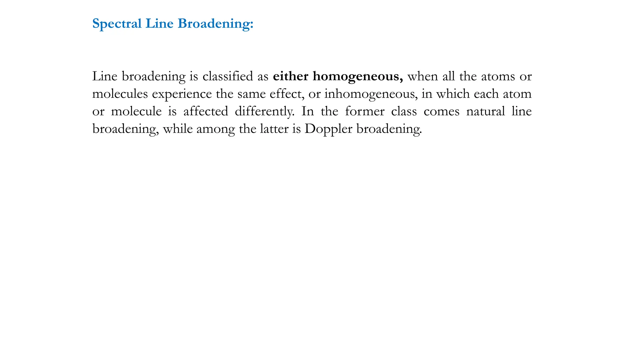 Spectral Line Broadening:
Line broadening is classified as either homogeneous, when all the atoms or
molecules experience the same effect, or inhomogeneous, in which each atom
or molecule is affected differently. In the former class comes natural line
broadening, while among the latter is Doppler broadening.
 