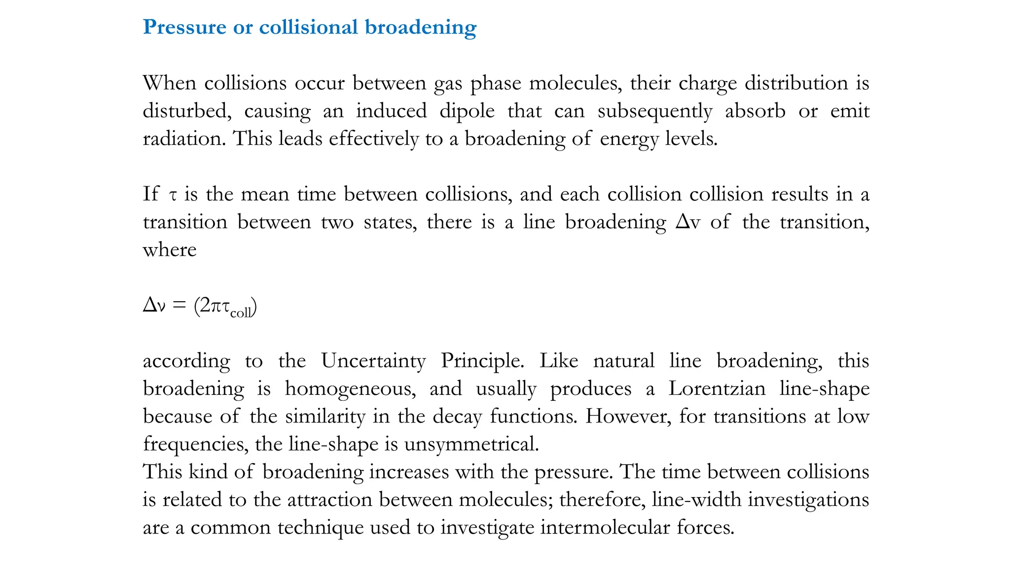 Pressure or collisional broadening
When collisions occur between gas phase molecules, their charge distribution is
disturbed, causing an induced dipole that can subsequently absorb or emit
radiation. This leads effectively to a broadening of energy levels.
If τ is the mean time between collisions, and each collision collision results in a
transition between two states, there is a line broadening Δv of the transition,
where
Δν = (2πτcoll)
according to the Uncertainty Principle. Like natural line broadening, this
broadening is homogeneous, and usually produces a Lorentzian line-shape
because of the similarity in the decay functions. However, for transitions at low
frequencies, the line-shape is unsymmetrical.
This kind of broadening increases with the pressure. The time between collisions
is related to the attraction between molecules; therefore, line-width investigations
are a common technique used to investigate intermolecular forces.
 