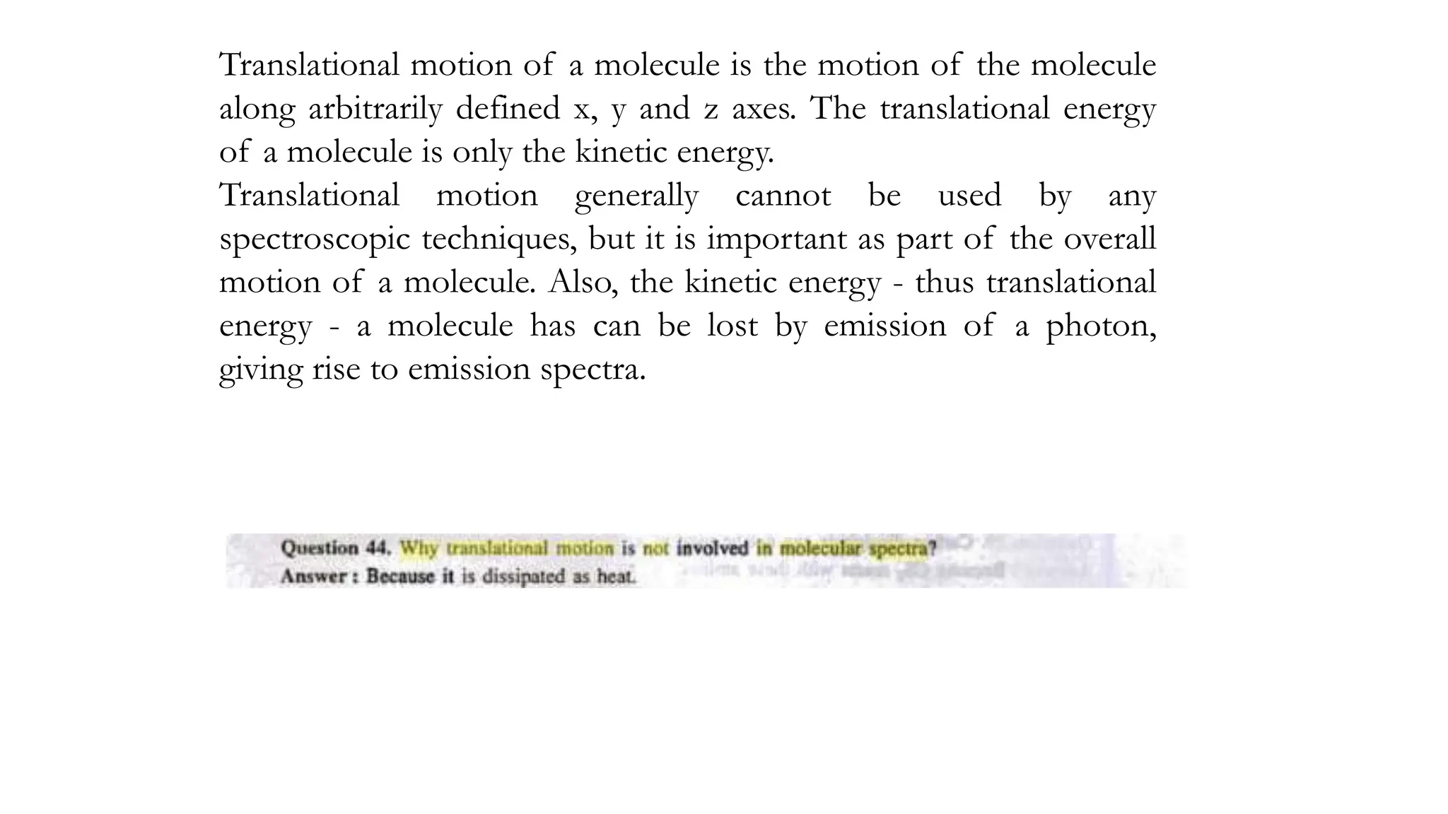 Translational motion of a molecule is the motion of the molecule
along arbitrarily defined x, y and z axes. The translational energy
of a molecule is only the kinetic energy.
Translational motion generally cannot be used by any
spectroscopic techniques, but it is important as part of the overall
motion of a molecule. Also, the kinetic energy - thus translational
energy - a molecule has can be lost by emission of a photon,
giving rise to emission spectra.
 