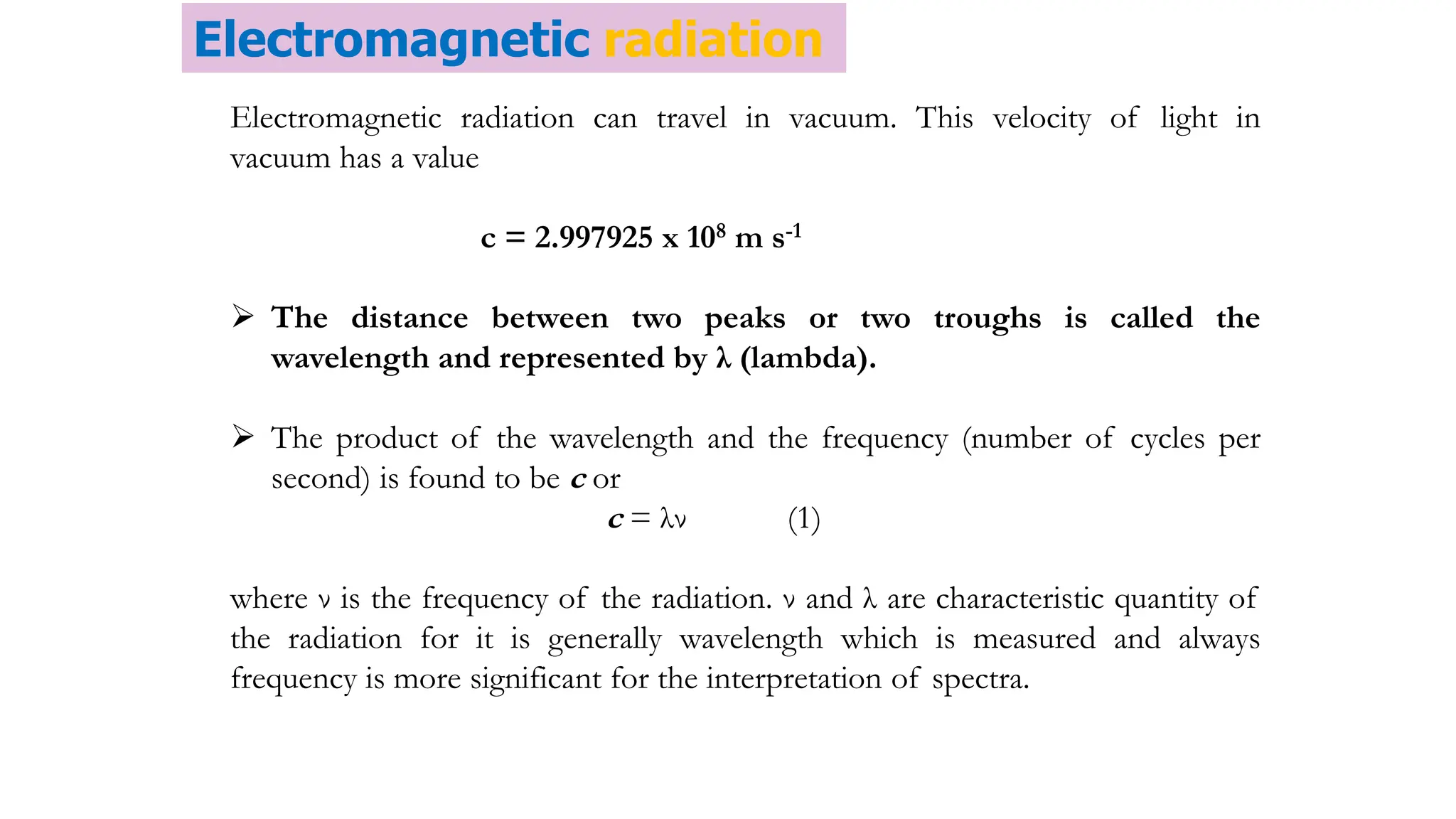 Electromagnetic radiation can travel in vacuum. This velocity of light in
vacuum has a value
c = 2.997925 x 108 m s-1
 The distance between two peaks or two troughs is called the
wavelength and represented by λ (lambda).
 The product of the wavelength and the frequency (number of cycles per
second) is found to be c or
c = λν (1)
where ν is the frequency of the radiation. ν and λ are characteristic quantity of
the radiation for it is generally wavelength which is measured and always
frequency is more significant for the interpretation of spectra.
Electromagnetic radiation
 