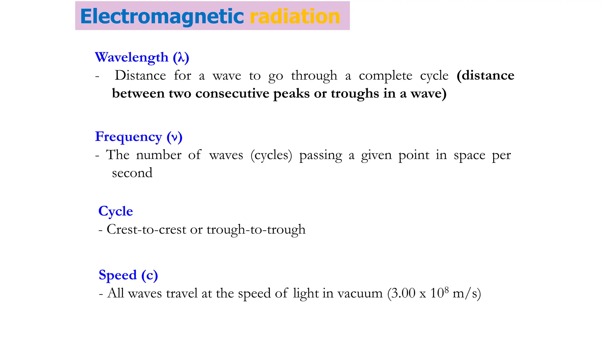 Wavelength (λ)
- Distance for a wave to go through a complete cycle (distance
between two consecutive peaks or troughs in a wave)
Frequency (ν)
- The number of waves (cycles) passing a given point in space per
second
Cycle
- Crest-to-crest or trough-to-trough
Speed (c)
- All waves travel at the speed of light in vacuum (3.00 x 108 m/s)
Electromagnetic radiation
 
