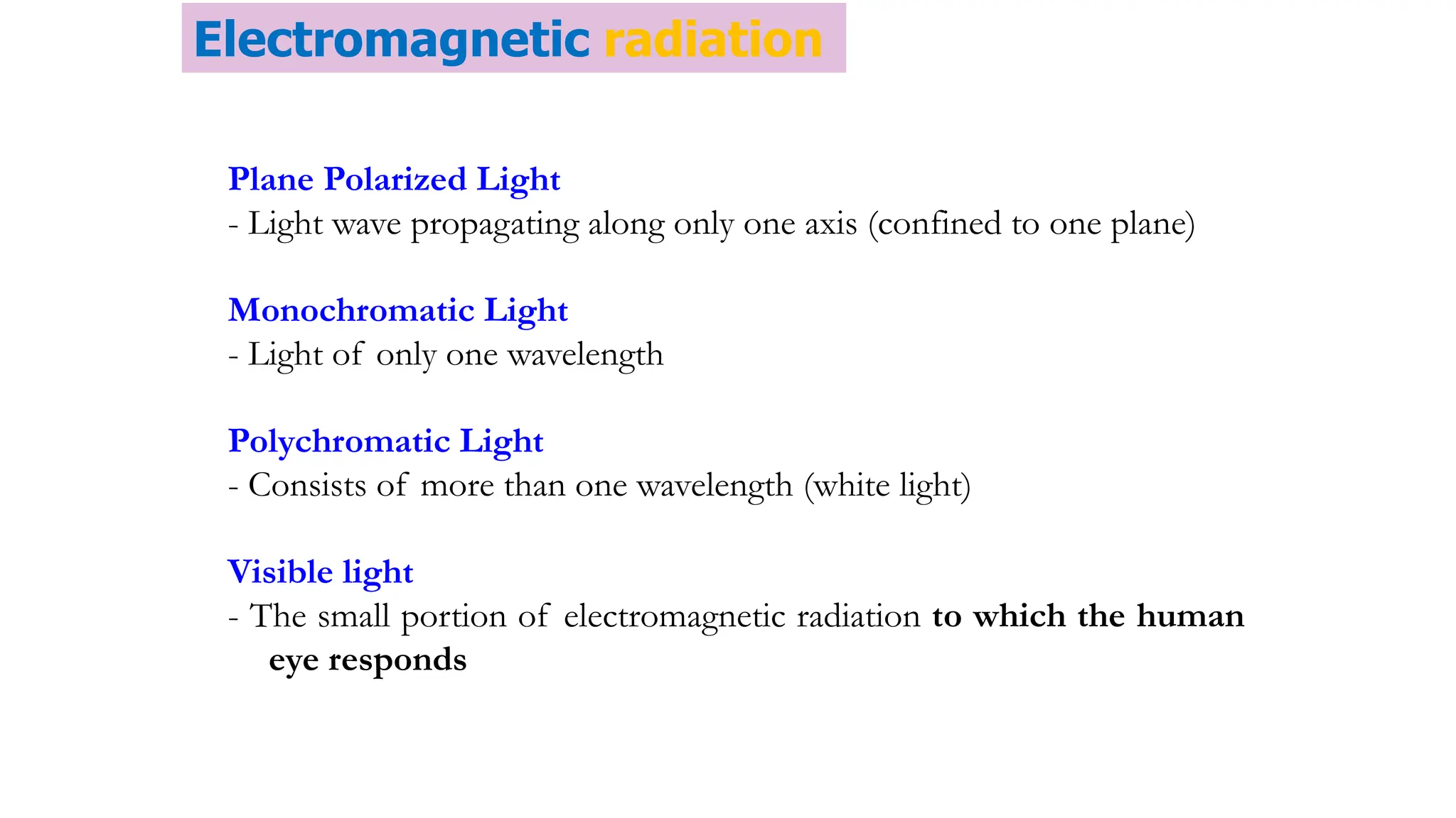 Plane Polarized Light
- Light wave propagating along only one axis (confined to one plane)
Monochromatic Light
- Light of only one wavelength
Polychromatic Light
- Consists of more than one wavelength (white light)
Visible light
- The small portion of electromagnetic radiation to which the human
eye responds
Electromagnetic radiation
 