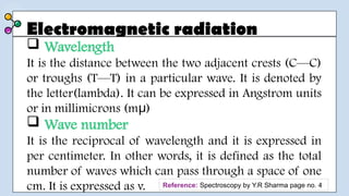 Electromagnetic radiation
 Wavelength
It is the distance between the two adjacent crests (C—C)
or troughs (T—T) in a particular wave. It is denoted by
the letter(lambda). It can be expressed in Angstrom units
or in millimicrons (m )
μ
 Wave number
It is the reciprocal of wavelength and it is expressed in
per centimeter. In other words, it is defined as the total
number of waves which can pass through a space of one
cm. It is expressed as v. Reference: Spectroscopy by Y.R Sharma page no. 4
 
