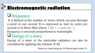 Electromagnetic radiation
 Frequency
It is defined as the number of waves which can pass through
a point in one second. It is expressed as (nu) in cycles per
second or in Hertz (Hz) where 1 Hz = 1 cycle sec –1
Frequency is inversely proportional to wavelength.
 Energy of a wave
Energy of a wave of the particular radiation can also be
calculated by applying the relation. E=hf
Reference: Spectroscopy by Y.R Sharma page number 1-5
 